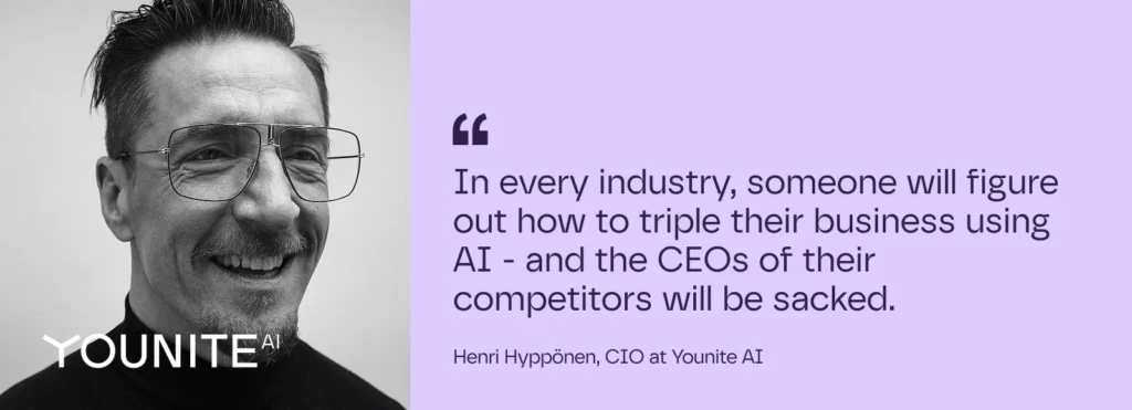 In every industry, someone will figure out how to triple their business using AI - and the CEOs of their  competitors will be sacked.

– Henri Hyppönen, CIO at Younite AI