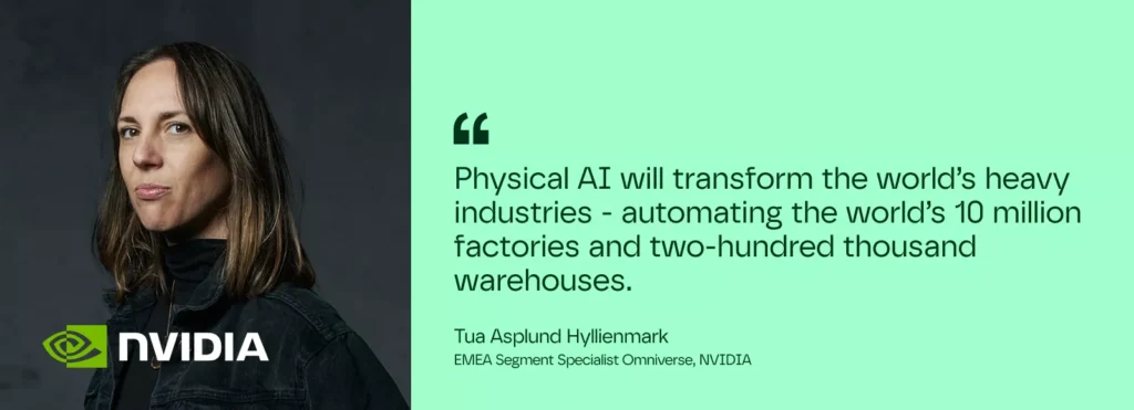 Physical AI will transform the world’s heavy industries - automating the world’s 10 million factories and two-hundred thousand warehouses.

– Tua Asplund Hyllienmark. EMEA Segment Specialist Omniverse, NVIDIA