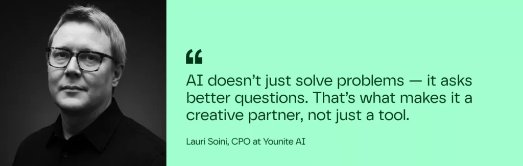 "AI doesn’t just solve problems — it asks better questions. That’s what makes it a creative partner, not just a tool."
– Lauri Soini. CPO at Younite AI