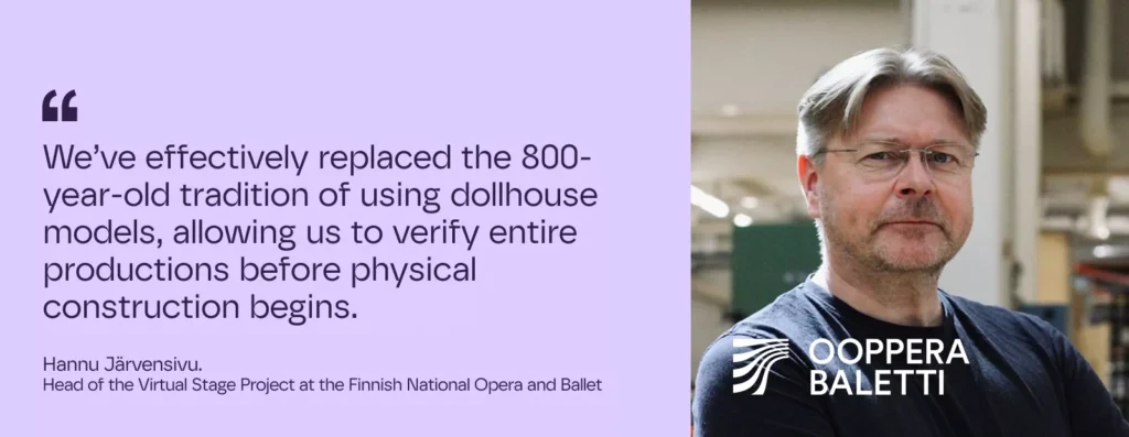 We’ve effectively replaced the 800-year-old tradition of using dollhouse models, allowing us to verify entire productions before physical construction begins.

– Hannu Järvensivu.  Head of the Virtual Stage Project at the Finnish National Opera and Ballet