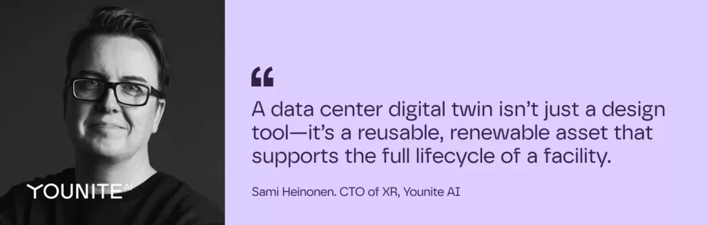 A data center digital twin isn’t just a design tool—it’s a reusable, renewable asset that supports the full lifecycle of a facility.

– Sami Heinonen. CTO of XR, Younite AI